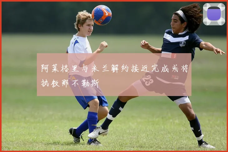 阿莱格里与米兰解约接近完成或将执教那不勒斯