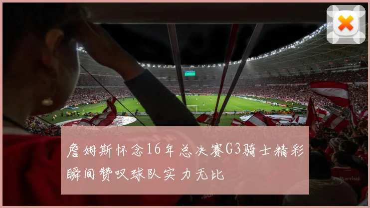 詹姆斯怀念16年总决赛G3骑士精彩瞬间赞叹球队实力无比