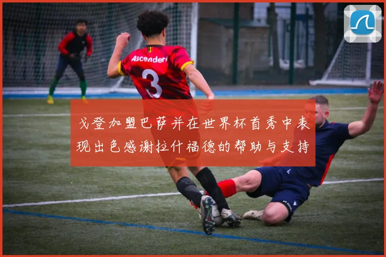 戈登加盟巴萨并在世界杯首秀中表现出色感谢拉什福德的帮助与支持