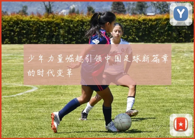 少年力量崛起引领中国足球新篇章的时代变革