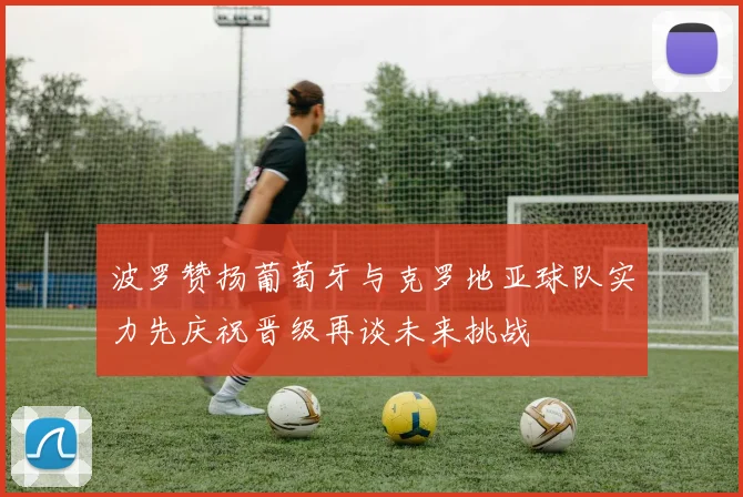 波罗赞扬葡萄牙与克罗地亚球队实力先庆祝晋级再谈未来挑战