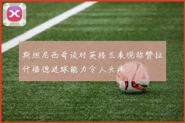 斯坦尼西奇谈对英格兰表现称赞拉什福德进球能力令人头疼