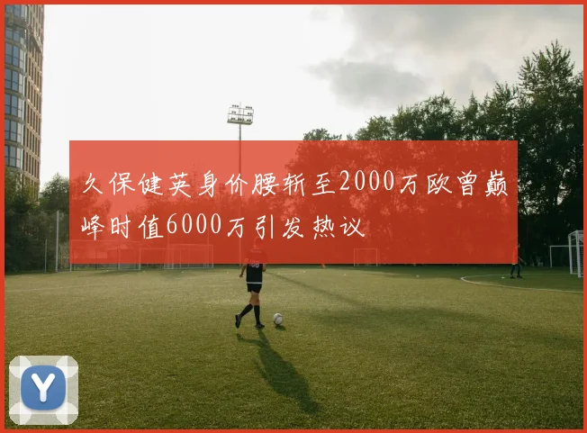 久保健英身价腰斩至2000万欧曾巅峰时值6000万引发热议