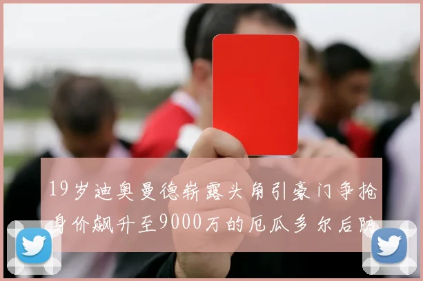 19岁迪奥曼德崭露头角引豪门争抢身价飙升至9000万的厄瓜多尔后防新星