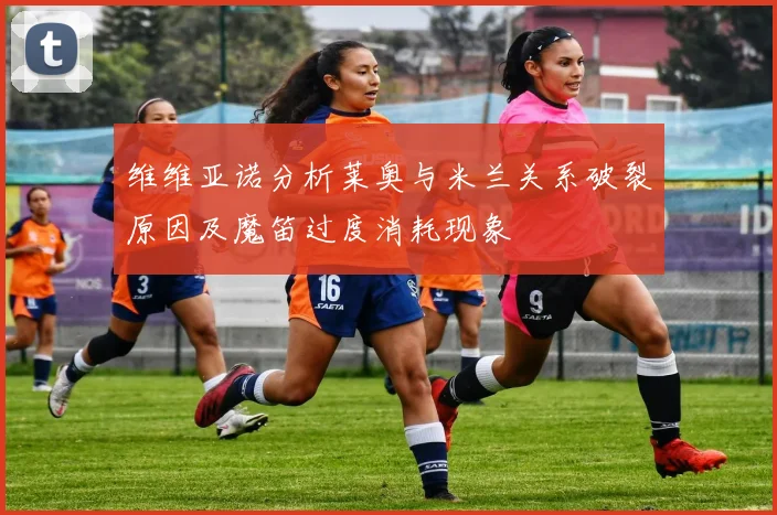 维维亚诺分析莱奥与米兰关系破裂原因及魔笛过度消耗现象
