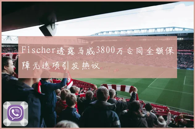 Fischer透露马威3800万合同全额保障无选项引发热议