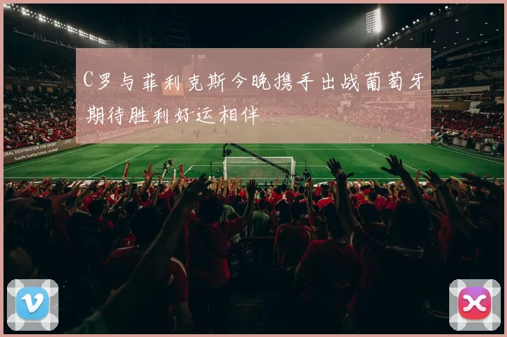 C罗与菲利克斯今晚携手出战葡萄牙期待胜利好运相伴