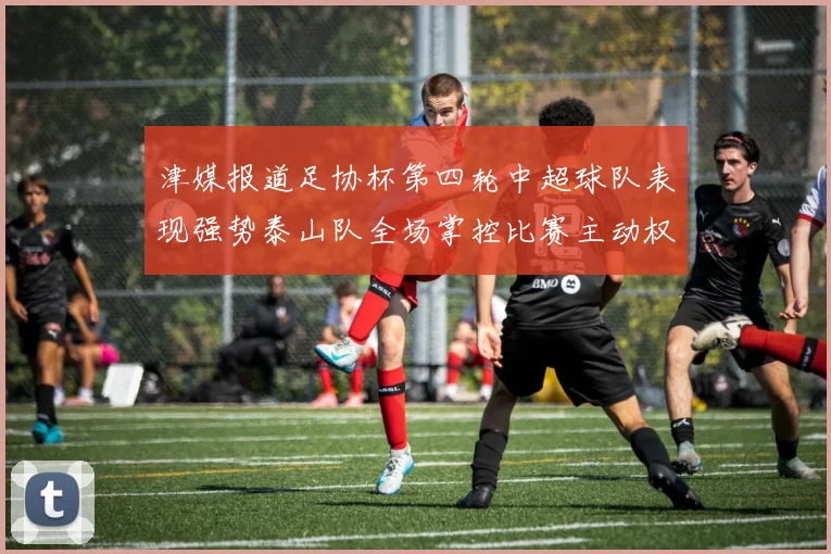 津媒报道足协杯第四轮中超球队表现强势泰山队全场掌控比赛主动权