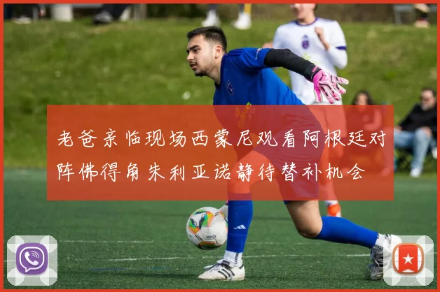 老爸亲临现场西蒙尼观看阿根廷对阵佛得角朱利亚诺静待替补机会