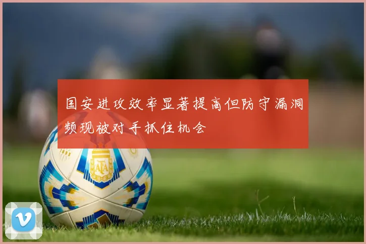 国安进攻效率显著提高但防守漏洞频现被对手抓住机会
