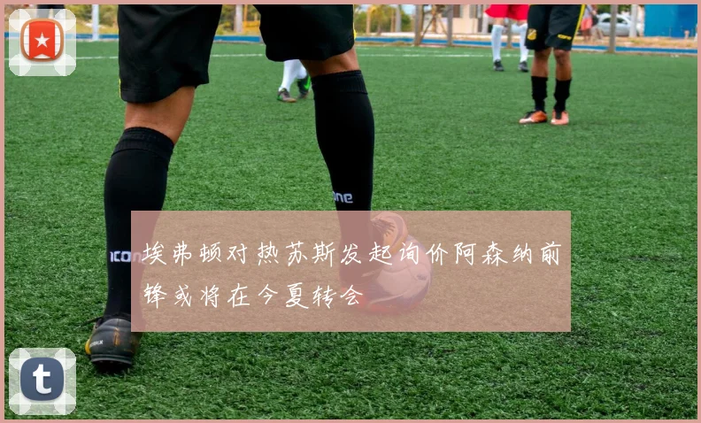 埃弗顿对热苏斯发起询价阿森纳前锋或将在今夏转会